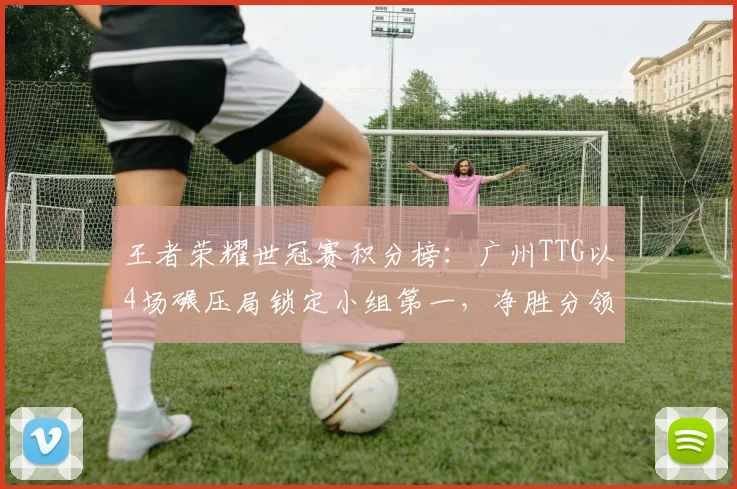 王者荣耀世冠赛积分榜：广州TTG以4场碾压局锁定小组第一，净胜分领先达12分