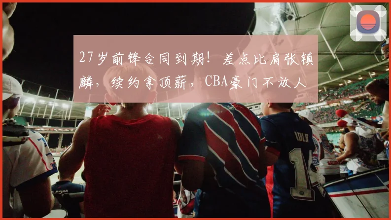27岁前锋合同到期！差点比肩张镇麟，续约拿顶薪，CBA豪门不放人
