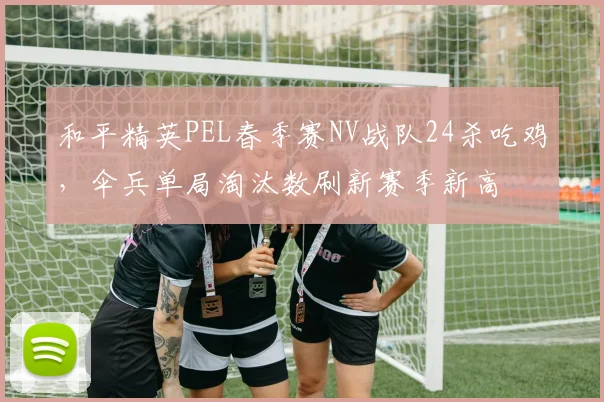 和平精英PEL春季赛NV战队24杀吃鸡,伞兵单局淘汰数刷新赛季新高