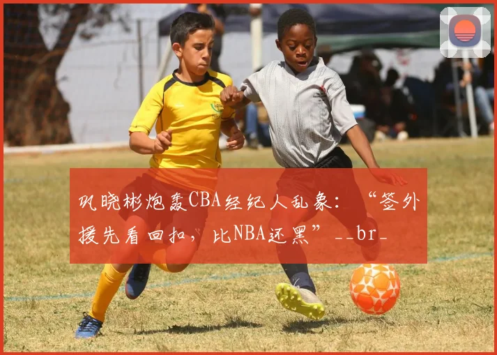 巩晓彬炮轰CBA经纪人乱象：“签外援先看回扣，比NBA还黑”__br_