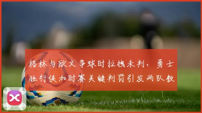 格林与欧文争球时拉拽未判，勇士独行侠加时赛关键判罚引发两队教练暴怒